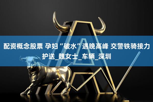 配资概念股票 孕妇“破水”遇晚高峰 交警铁骑接力护送_魏女士_车辆_深圳