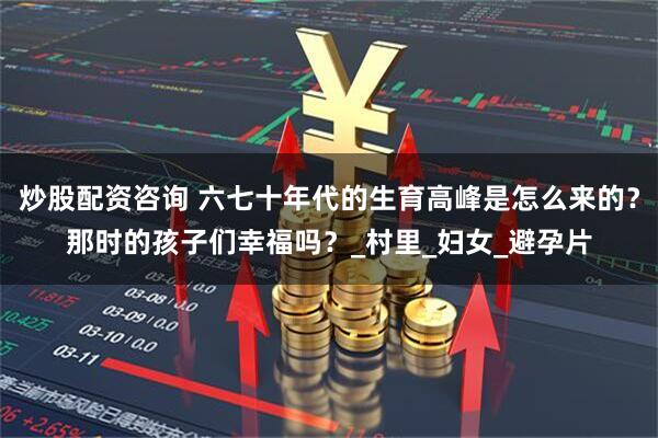 炒股配资咨询 六七十年代的生育高峰是怎么来的？那时的孩子们幸福吗？_村里_妇女_避孕片