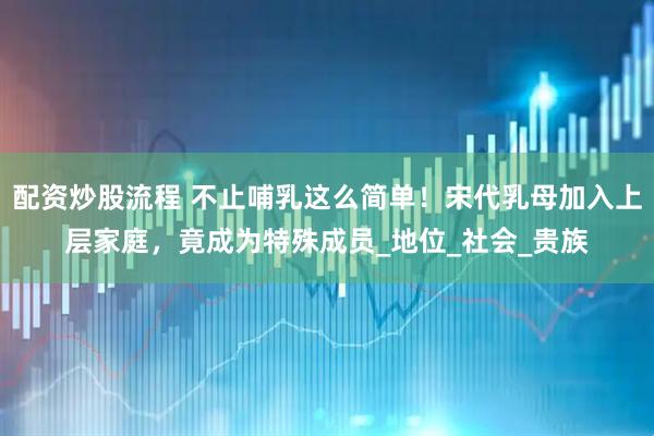 配资炒股流程 不止哺乳这么简单！宋代乳母加入上层家庭，竟成为特殊成员_地位_社会_贵族