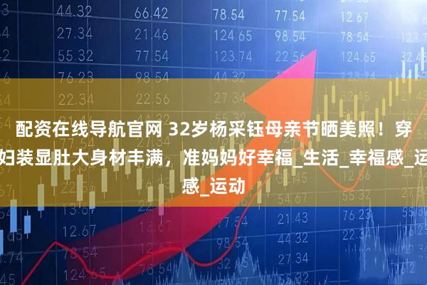 配资在线导航官网 32岁杨采钰母亲节晒美照！穿孕妇装显肚大身材丰满，准妈妈好幸福_生活_幸福感_运动