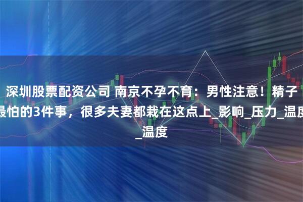 深圳股票配资公司 南京不孕不育：男性注意！精子最怕的3件事，很多夫妻都栽在这点上_影响_压力_温度