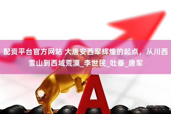 配资平台官方网站 大唐安西军辉煌的起点，从川西雪山到西域荒漠_李世民_吐蕃_唐军