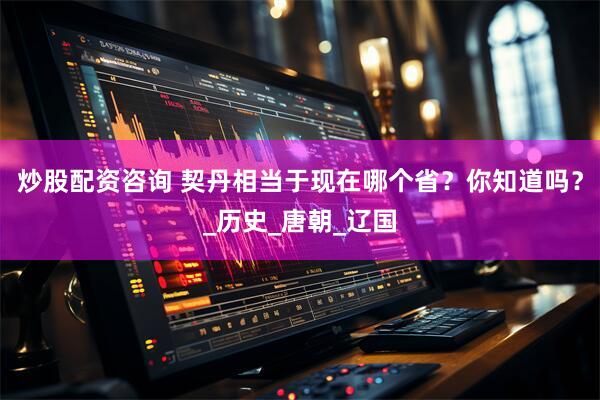 炒股配资咨询 契丹相当于现在哪个省？你知道吗？_历史_唐朝_辽国