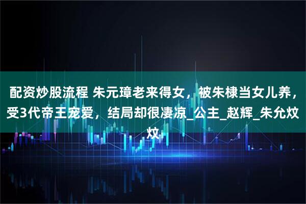 配资炒股流程 朱元璋老来得女，被朱棣当女儿养，受3代帝王宠爱，结局却很凄凉_公主_赵辉_朱允炆