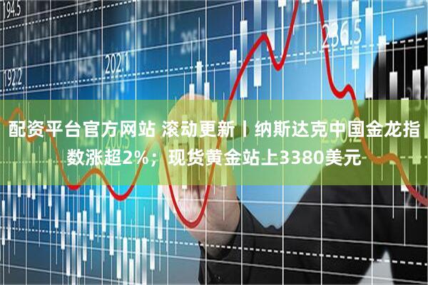 配资平台官方网站 滚动更新丨纳斯达克中国金龙指数涨超2%；现货黄金站上3380美元