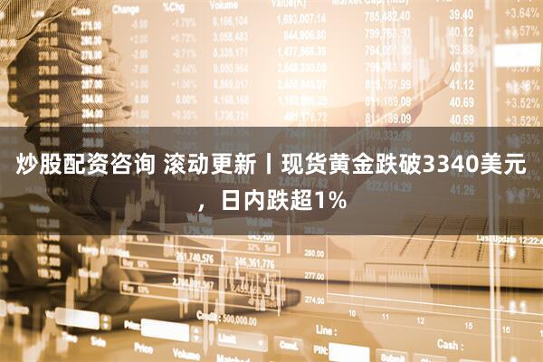 炒股配资咨询 滚动更新丨现货黄金跌破3340美元，日内跌超1%