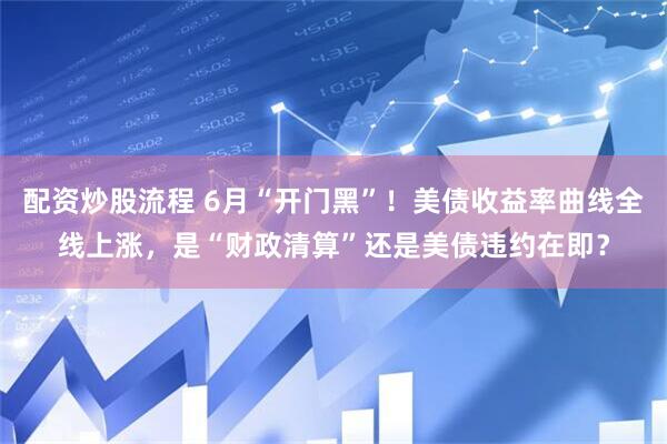 配资炒股流程 6月“开门黑”！美债收益率曲线全线上涨，是“财政清算”还是美债违约在即？