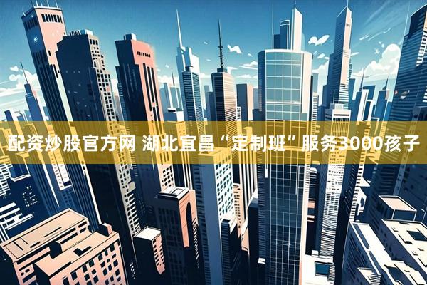 配资炒股官方网 湖北宜昌“定制班”服务3000孩子