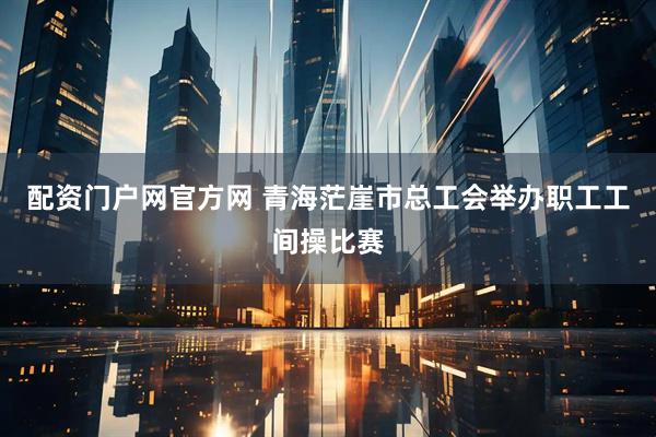 配资门户网官方网 青海茫崖市总工会举办职工工间操比赛