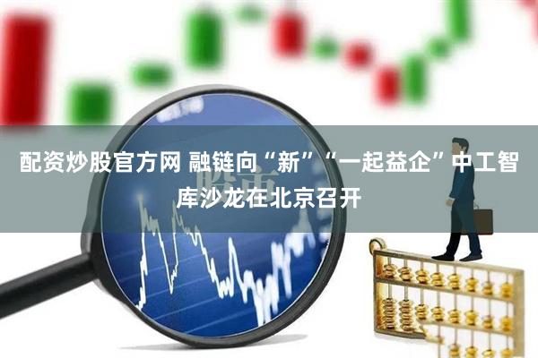配资炒股官方网 融链向“新”“一起益企”中工智库沙龙在北京召开