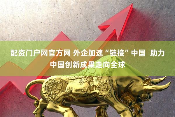 配资门户网官方网 外企加速“链接”中国  助力中国创新成果走向全球