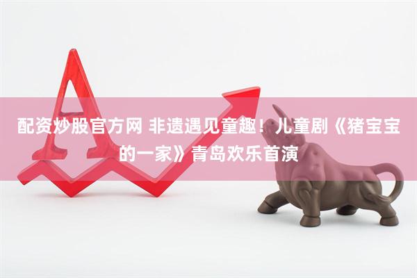 配资炒股官方网 非遗遇见童趣！儿童剧《猪宝宝的一家》青岛欢乐首演