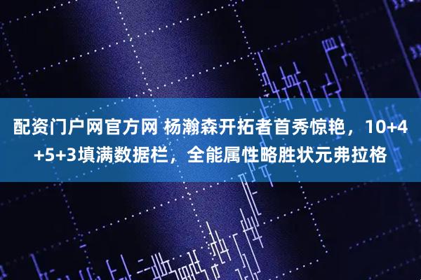 配资门户网官方网 杨瀚森开拓者首秀惊艳，10+4+5+3填满数据栏，全能属性略胜状元弗拉格
