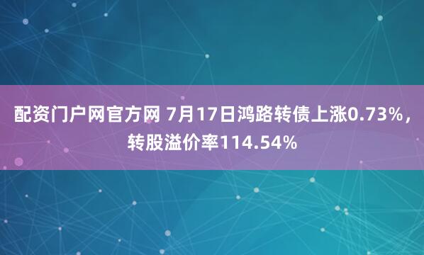 配资门户网官方网 7月17日鸿路转债上涨0.73%，转股溢价率114.54%