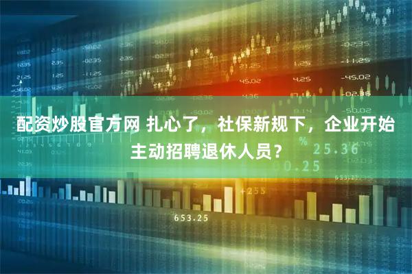 配资炒股官方网 扎心了，社保新规下，企业开始主动招聘退休人员？