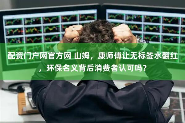 配资门户网官方网 山姆，康师傅让无标签水翻红，环保名义背后消费者认可吗？